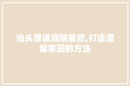 汕头普通庭院装修,打造温馨家园的方法 现代风格装饰