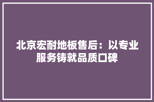 北京宏耐地板售后：以专业服务铸就品质口碑 家居装修