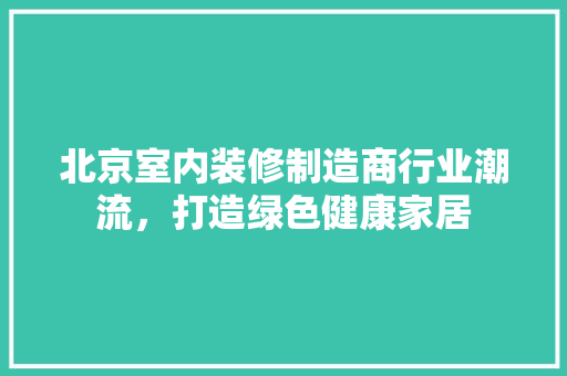 北京室内装修制造商行业潮流，打造绿色健康家居 家居装修