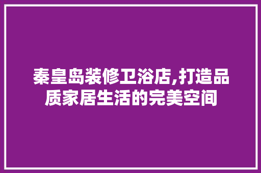 秦皇岛装修卫浴店,打造品质家居生活的完美空间