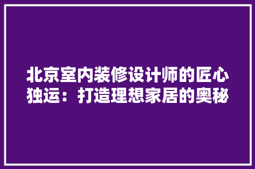 北京室内装修设计师的匠心独运：打造理想家居的奥秘介绍