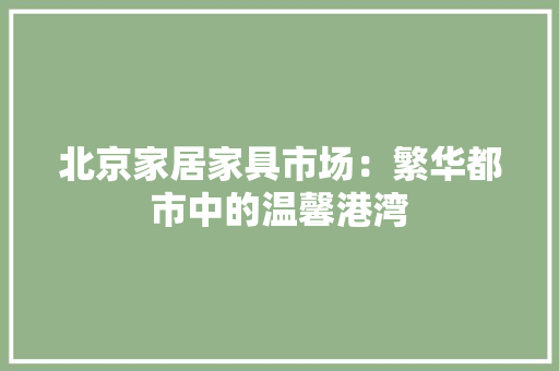 北京家居家具市场：繁华都市中的温馨港湾