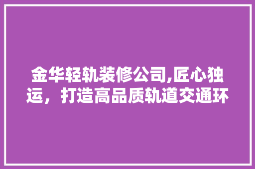 金华轻轨装修公司,匠心独运，打造高品质轨道交通环境 家居装修