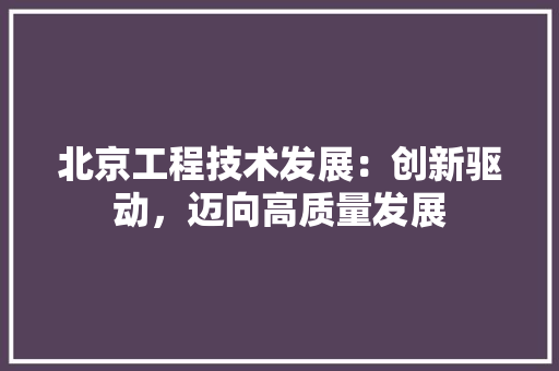 北京工程技术发展：创新驱动，迈向高质量发展 家居装修