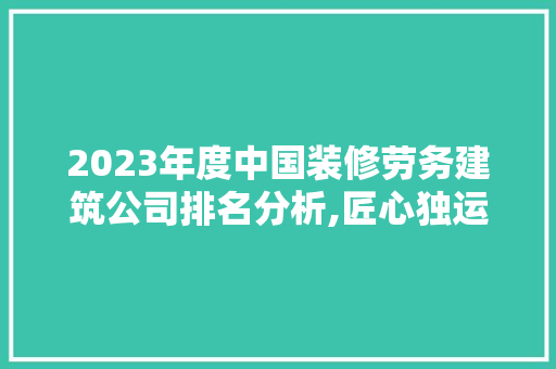 2023年度中国装修劳务建筑公司排名分析,匠心独运，品质领航 家居装修