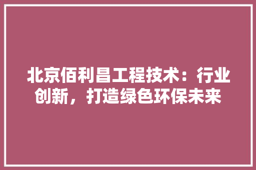 北京佰利昌工程技术：行业创新，打造绿色环保未来
