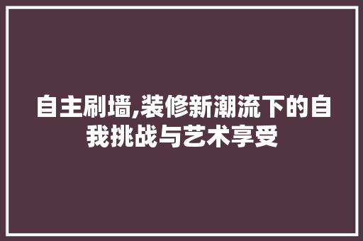 自主刷墙,装修新潮流下的自我挑战与艺术享受