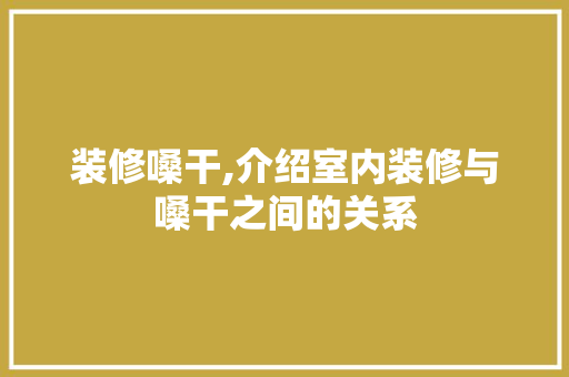 装修嗓干,介绍室内装修与嗓干之间的关系 木雕艺术