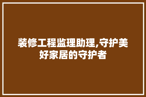 装修工程监理助理,守护美好家居的守护者 软装设计