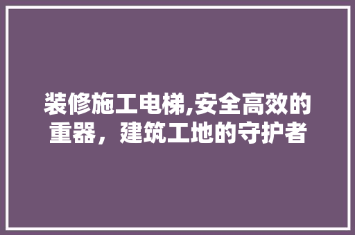 装修施工电梯,安全高效的重器，建筑工地的守护者 中式风格装饰