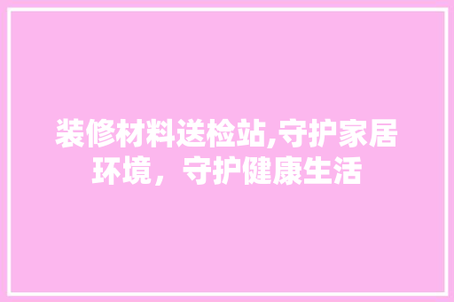 装修材料送检站,守护家居环境，守护健康生活 卧室装修