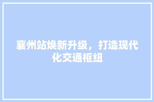 襄州站焕新升级，打造现代化交通枢纽