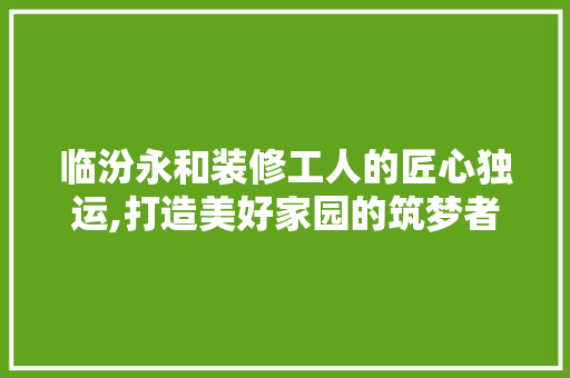 临汾永和装修工人的匠心独运,打造美好家园的筑梦者 木雕艺术