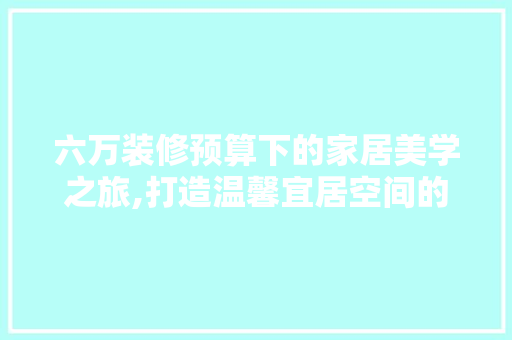 六万装修预算下的家居美学之旅,打造温馨宜居空间的艺术方法 中式风格装饰