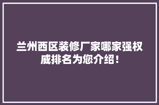 兰州西区装修厂家哪家强权威排名为您介绍！