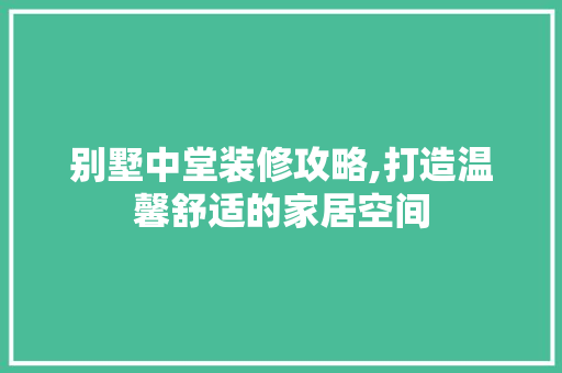 别墅中堂装修攻略,打造温馨舒适的家居空间
