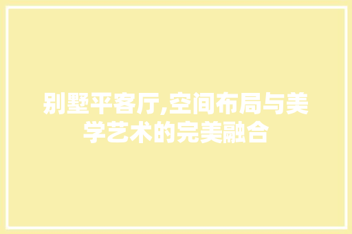 别墅平客厅,空间布局与美学艺术的完美融合 室内设计