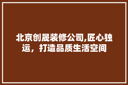 北京创晟装修公司,匠心独运，打造品质生活空间 家居装修