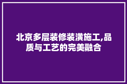 北京多层装修装潢施工,品质与工艺的完美融合 现代风格装饰