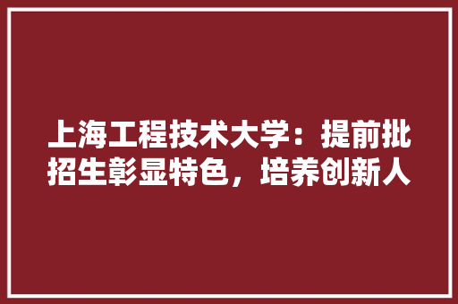 上海工程技术大学：提前批招生彰显特色，培养创新人才助力行业发展 家居装修