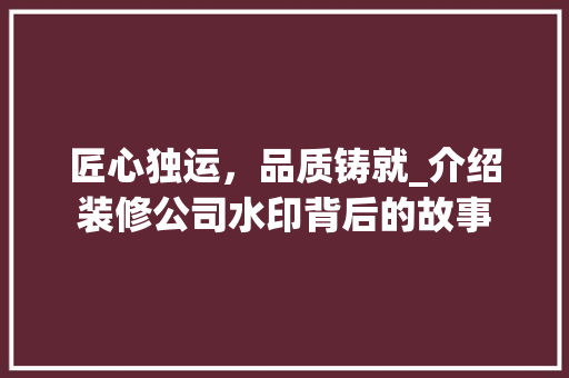匠心独运，品质铸就_介绍装修公司水印背后的故事 木雕艺术