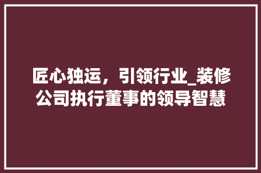 匠心独运，引领行业_装修公司执行董事的领导智慧 中式风格装饰