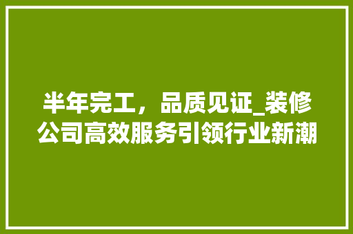 半年完工，品质见证_装修公司高效服务引领行业新潮流 地板材料