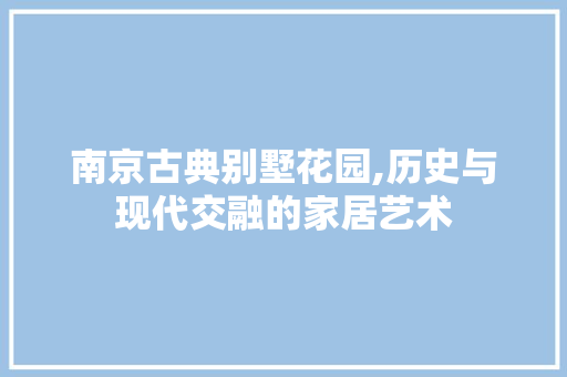 南京古典别墅花园,历史与现代交融的家居艺术 中式风格装饰