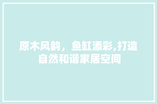 原木风韵，鱼缸添彩,打造自然和谐家居空间 软装设计
