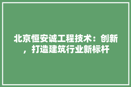 北京恒安诚工程技术：创新，打造建筑行业新标杆 家居装修