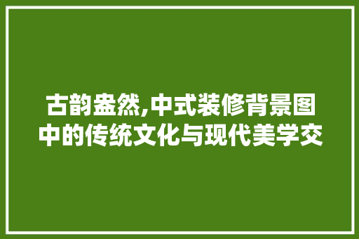 古韵盎然,中式装修背景图中的传统文化与现代美学交融 家居装修