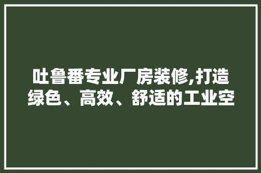 吐鲁番专业厂房装修,打造绿色、高效、舒适的工业空间 家居装修
