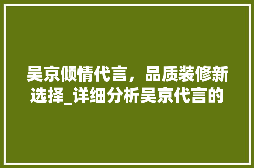 吴京倾情代言，品质装修新选择_详细分析吴京代言的装修产品 地板材料