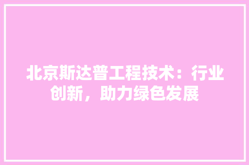 北京斯达普工程技术：行业创新，助力绿色发展 家居装修
