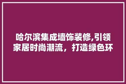 哈尔滨集成墙饰装修,引领家居时尚潮流，打造绿色环保新居 家居装修
