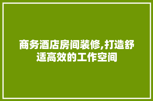 商务酒店房间装修,打造舒适高效的工作空间 木雕艺术