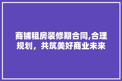 商铺租房装修期合同,合理规划，共筑美好商业未来 家居装修