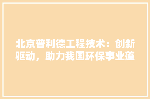 北京普利德工程技术：创新驱动，助力我国环保事业蓬勃发展 家居装修
