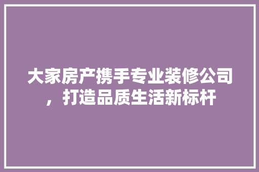 大家房产携手专业装修公司，打造品质生活新标杆 地板材料