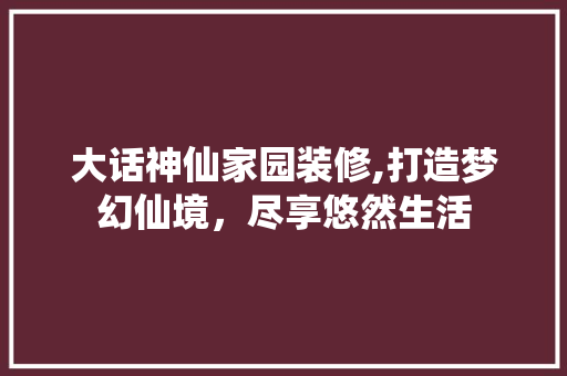 大话神仙家园装修,打造梦幻仙境，尽享悠然生活 室内设计