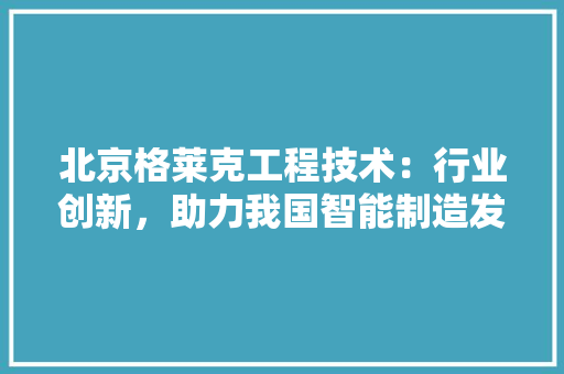 北京格莱克工程技术：行业创新，助力我国智能制造发展 家居装修