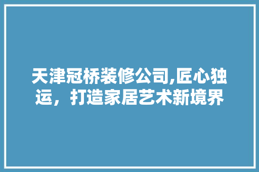 天津冠桥装修公司,匠心独运，打造家居艺术新境界 家居装修