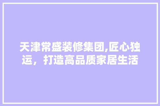 天津常盛装修集团,匠心独运，打造高品质家居生活 客厅装修