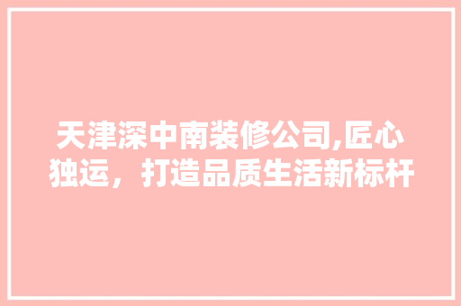 天津深中南装修公司,匠心独运，打造品质生活新标杆 室内设计