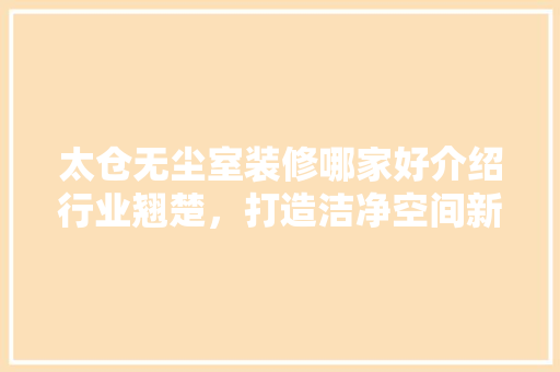 太仓无尘室装修哪家好介绍行业翘楚，打造洁净空间新标杆 家居装修