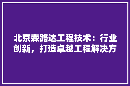 北京森路达工程技术：行业创新，打造卓越工程解决方法 家居装修