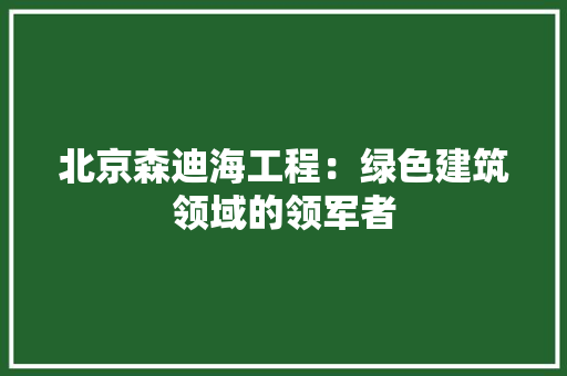 北京森迪海工程：绿色建筑领域的领军者 家居装修