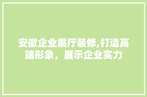 安徽企业展厅装修,打造高端形象，展示企业实力 家居装修