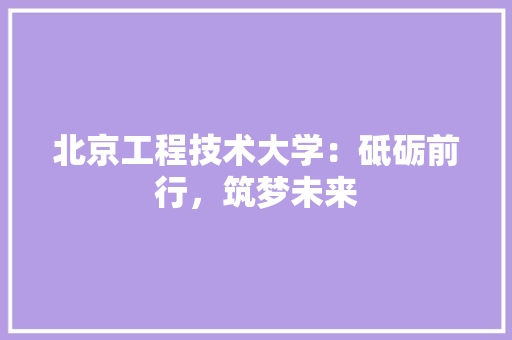 北京工程技术大学：砥砺前行，筑梦未来 家居装修