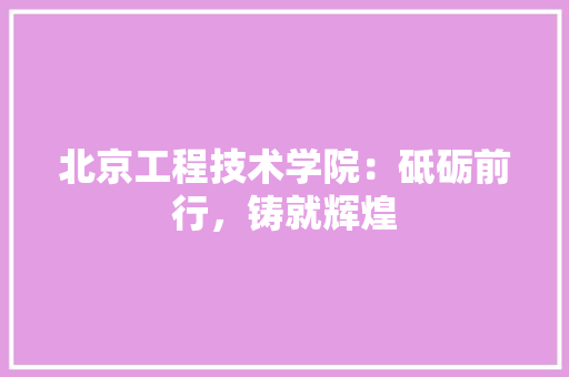 北京工程技术学院：砥砺前行，铸就辉煌